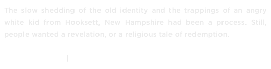 The slow shedding of the old identity and the trappings of an angry white kid from Hooksett, New Hampshire had been a process. Still, people wanted a revelation, or a religious tale of redemption.

READ IT NOW ›› | DOWNLOAD »