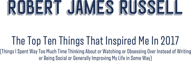 Robert James Russell

The Top Ten Things That Inspired Me In 2O17  (Things I Spent Way Too Much Time Thinking About or Watching or Obsessing Over Instead of Writing  or Being Social or Generally Improving My Life in Some Way)