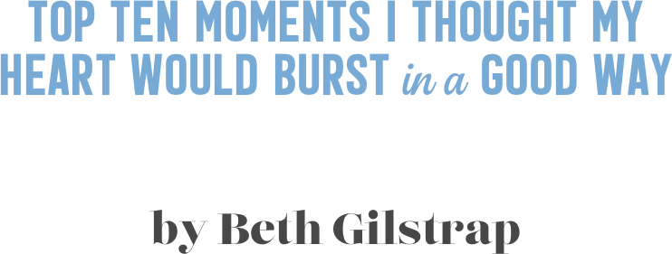 Top ten moments i thought my  heart would burst in a good way


by Beth Gilstrap
