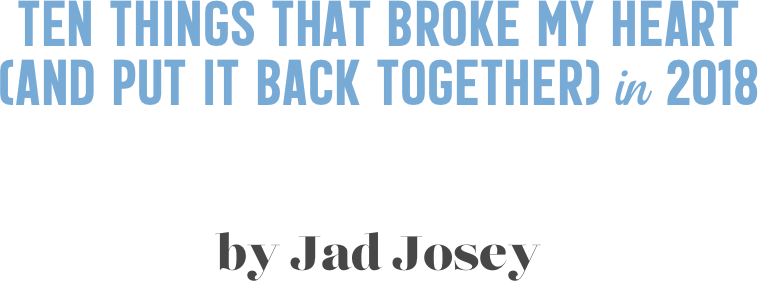 Ten THINGS THAT BROKE MY HEART  (AND PUT IT BACK TOGETHER) in 2018


by Jad Josey