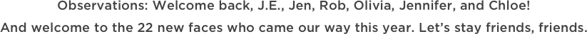 Observations: Welcome back, J.E., Jen, Rob, Olivia, Jennifer, and Chloe!  And welcome to the 22 new faces who came our way this year. Let’s stay friends, friends.