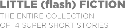 LITTLE (flash) FICTION
THe entire collection  of 14 super short stories