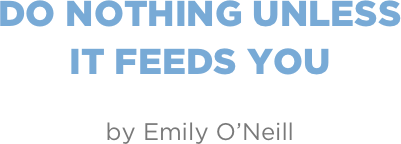 do nothing unless  it feeds you

by Emily O’Neill