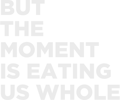 but 
the 
moment 
is eating
us whole